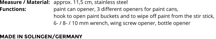 Measure / Material:	approx. 11,5 cm, stainless steel Functions:			paint can opener, 3 different openers for paint cans,  hook to open paint buckets and to wipe off paint from the stir stick,  6- / 8- / 10 mm wrench, wing screw opener, bottle opener  MADE IN SOLINGEN/GERMANY