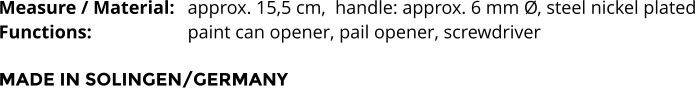 Measure / Material: 	approx. 15,5 cm,  handle: approx. 6 mm Ø, steel nickel plated Functions:			paint can opener, pail opener, screwdriver   MADE IN SOLINGEN/GERMANY