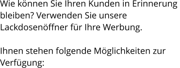 Wie können Sie Ihren Kunden in Erinnerung  bleiben? Verwenden Sie unsere  Lackdosenöffner für Ihre Werbung.  Ihnen stehen folgende Möglichkeiten zur  Verfügung: