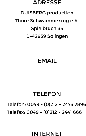 ADRESSE DUISBERG production Thore Schwammekrug e.K. Spielbruch 33 D-42659 Solingen  EMAIL   TELEFON      Telefon: 0049 - (0)212 - 2473 7896      Telefax: 0049 - (0)212 - 2441 666  INTERNET